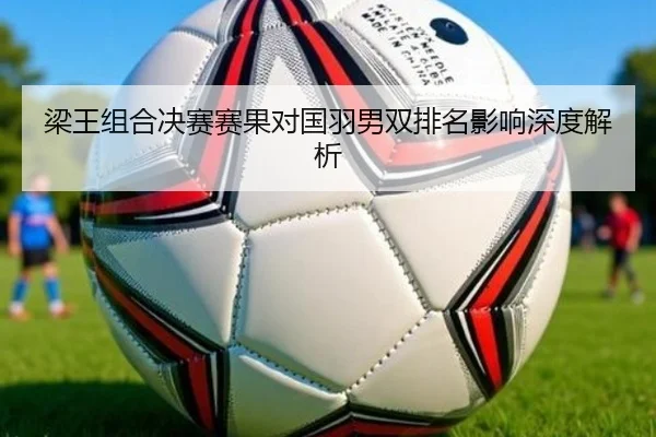 梁王组合决赛赛果对国羽男双排名影响深度解析